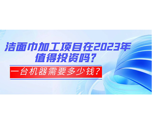 潔面巾加工項目在2023年值得投資嗎？一臺機器需要多少錢？