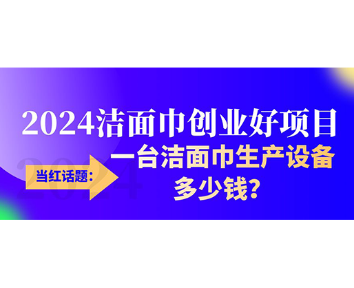 當(dāng)紅話題：2024潔面巾創(chuàng)業(yè)好項(xiàng)目，一臺(tái)潔面巾生產(chǎn)設(shè)備多少錢，令人咋舌！