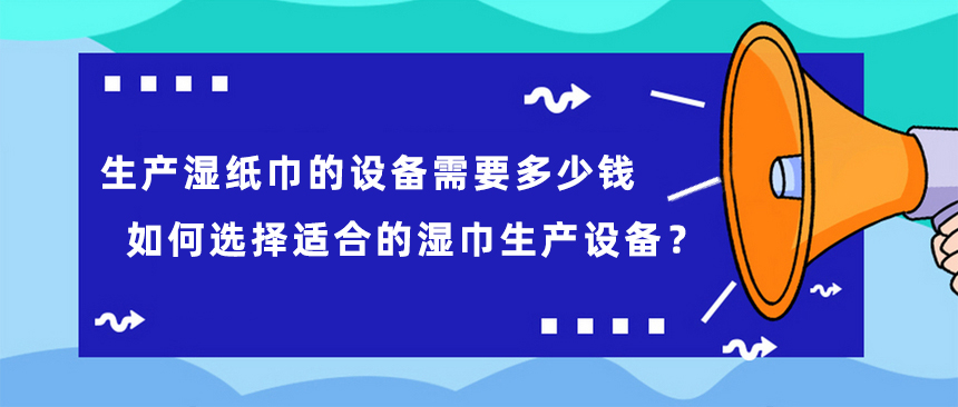 生產(chǎn)濕紙巾的設(shè)備需要多少錢，如何選擇適合的濕巾生產(chǎn)設(shè)備？